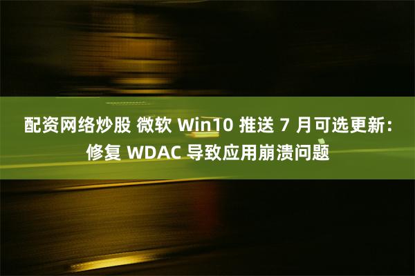 配资网络炒股 微软 Win10 推送 7 月可选更新：修复 WDAC 导致应用崩溃问题