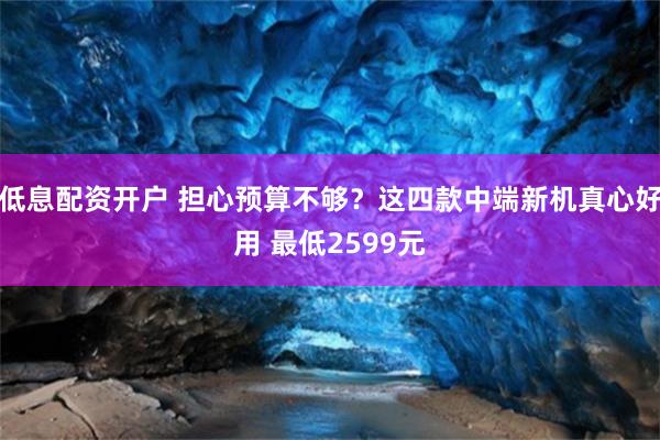 低息配资开户 担心预算不够？这四款中端新机真心好用 最低2599元