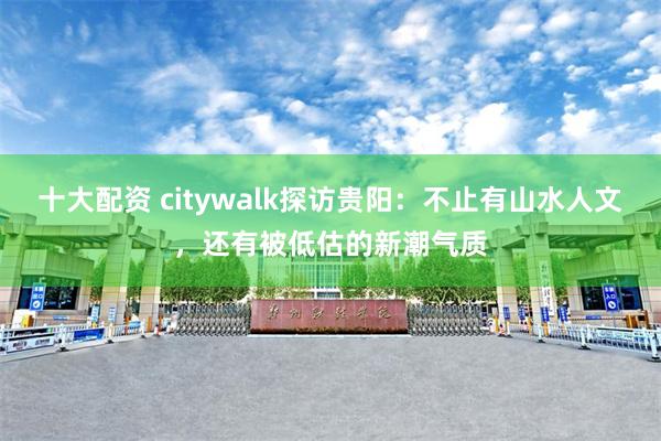 十大配资 citywalk探访贵阳：不止有山水人文，还有被低估的新潮气质