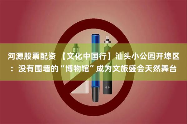 河源股票配资 【文化中国行】汕头小公园开埠区：没有围墙的“博物馆”成为文旅盛会天然舞台