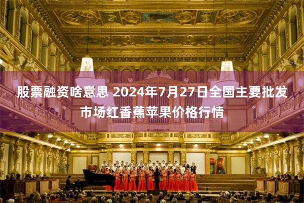 股票融资啥意思 2024年7月27日全国主要批发市场红香蕉苹果价格行情