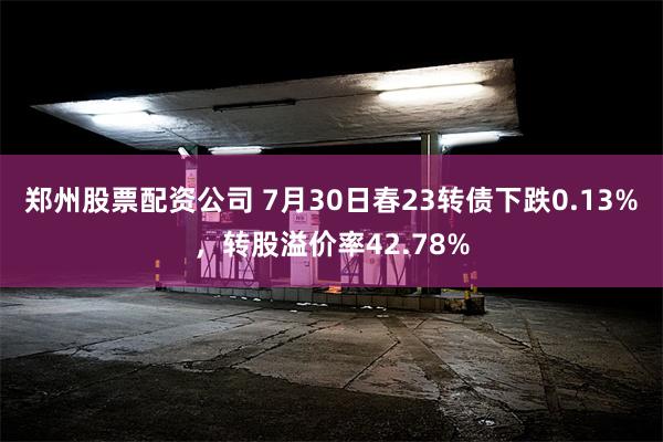 郑州股票配资公司 7月30日春23转债下跌0.13%，转股溢价率42.78%