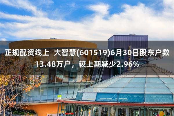 正规配资线上  大智慧(601519)6月30日股东户数13.48万户，较上期减少2.96%