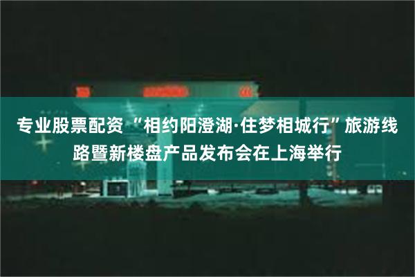 专业股票配资 “相约阳澄湖·住梦相城行”旅游线路暨新楼盘产品发布会在上海举行