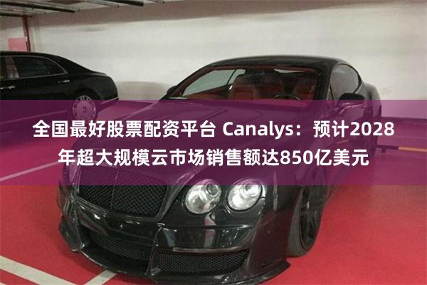 全国最好股票配资平台 Canalys：预计2028年超大规模云市场销售额达850亿美元