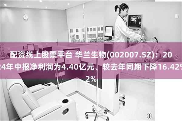 配资线上股票平台 华兰生物(002007.SZ)：2024年中报净利润为4.40亿元、较去年同期下降16.42%