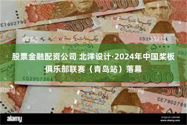 股票金融配资公司 北洋设计·2024年中国桨板俱乐部联赛（青岛站）落幕