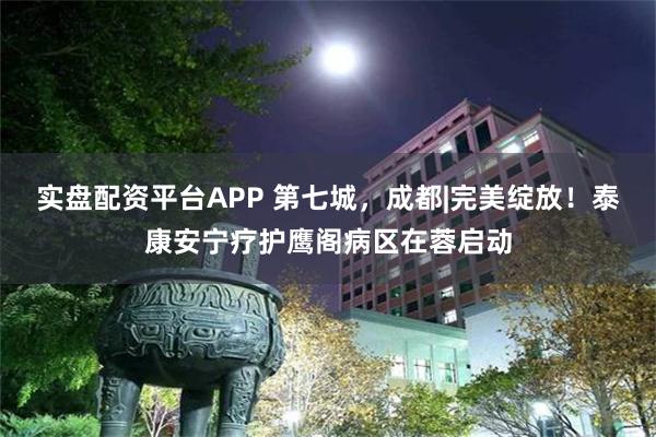 实盘配资平台APP 第七城，成都|完美绽放！泰康安宁疗护鹰阁病区在蓉启动