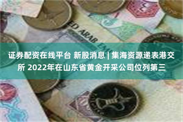 证券配资在线平台 新股消息 | 集海资源递表港交所 2022年在山东省黄金开采公司位列第三