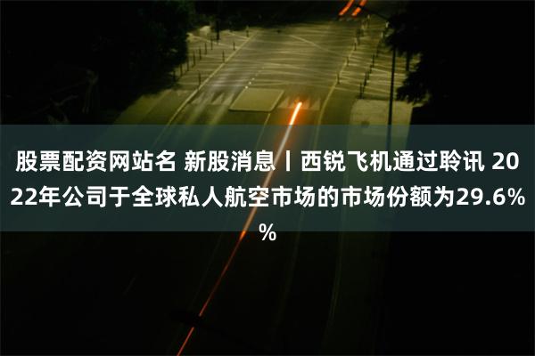 股票配资网站名 新股消息丨西锐飞机通过聆讯 2022年公司于全球私人航空市场的市场份额为29.6%