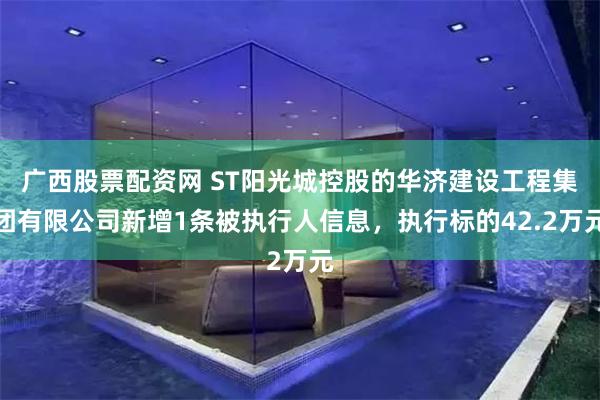 广西股票配资网 ST阳光城控股的华济建设工程集团有限公司新增1条被执行人信息，执行标的42.2万元