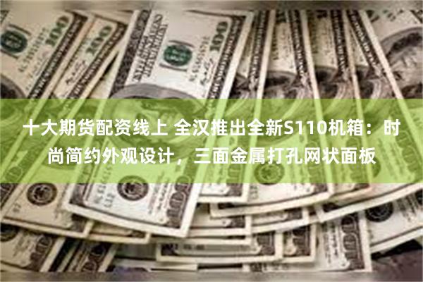 十大期货配资线上 全汉推出全新S110机箱：时尚简约外观设计，三面金属打孔网状面板