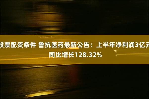 股票配资条件 鲁抗医药最新公告：上半年净利润3亿元 同比增长128.32%