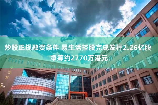 炒股正规融资条件 易生活控股完成发行2.26亿股 净筹约2770万港元