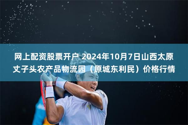 网上配资股票开户 2024年10月7日山西太原丈子头农产品物流园（原城东利民）价格行情