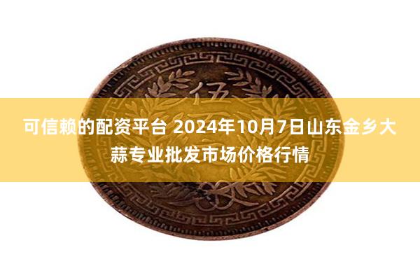 可信赖的配资平台 2024年10月7日山东金乡大蒜专业批发市场价格行情