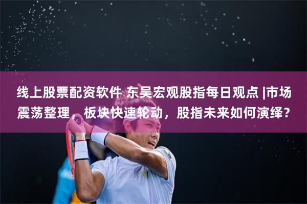 线上股票配资软件 东吴宏观股指每日观点 |市场震荡整理，板块快速轮动，股指未来如何演绎？