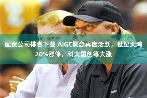 配资公司排名下载 AIGC概念再度活跃，世纪天鸿20%涨停，科大国创等大涨