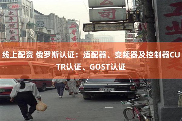 线上配资 俄罗斯认证：适配器、变频器及控制器CUTR认证、GOST认证