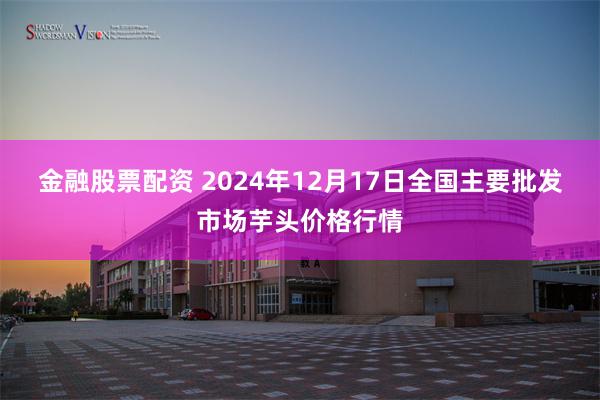 金融股票配资 2024年12月17日全国主要批发市场芋头价格行情