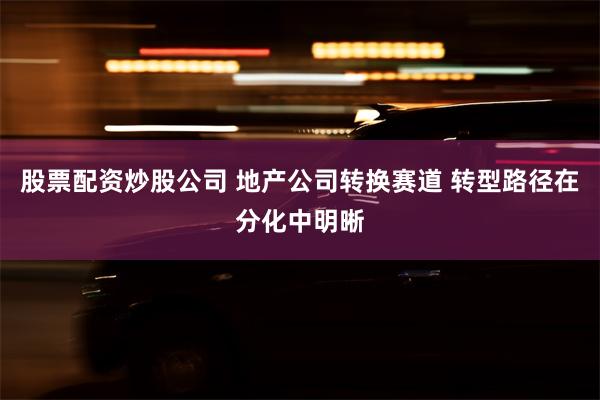 股票配资炒股公司 地产公司转换赛道 转型路径在分化中明晰