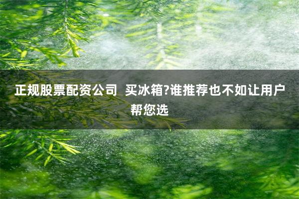 正规股票配资公司  买冰箱?谁推荐也不如让用户帮您选