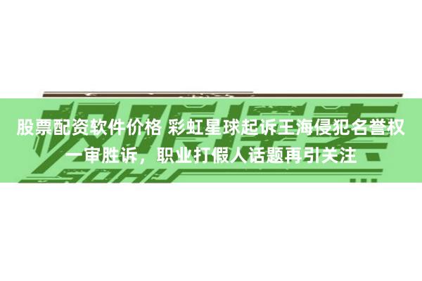 股票配资软件价格 彩虹星球起诉王海侵犯名誉权一审胜诉，职业打假人话题再引关注