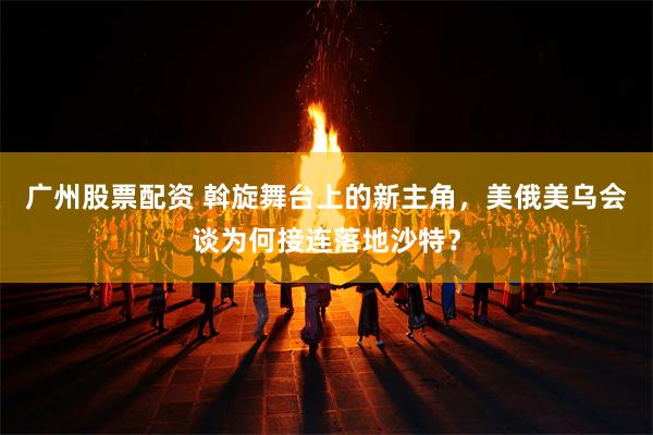 广州股票配资 斡旋舞台上的新主角，美俄美乌会谈为何接连落地沙特？