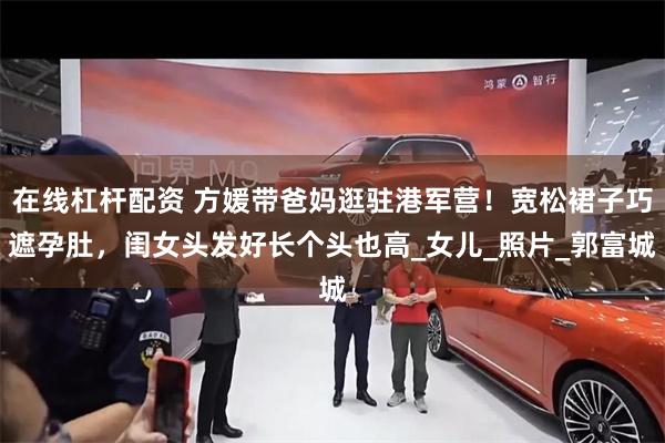 在线杠杆配资 方媛带爸妈逛驻港军营！宽松裙子巧遮孕肚，闺女头发好长个头也高_女儿_照片_郭富城